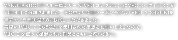 VANGUARDのトラベル三脚シリーズ「VEOコレクション」にVEO 2(ヴィオ2)が7月14日に追加されました。その中より今回カーボンモデル「VEO 2 265CB」を東京カメラ部10選の方にお試しいただきました。実際に「VEO 2 265CB」を使用された感想をお伺いしましたので、VEO 2を使って撮影された作品とともにご覧ください。